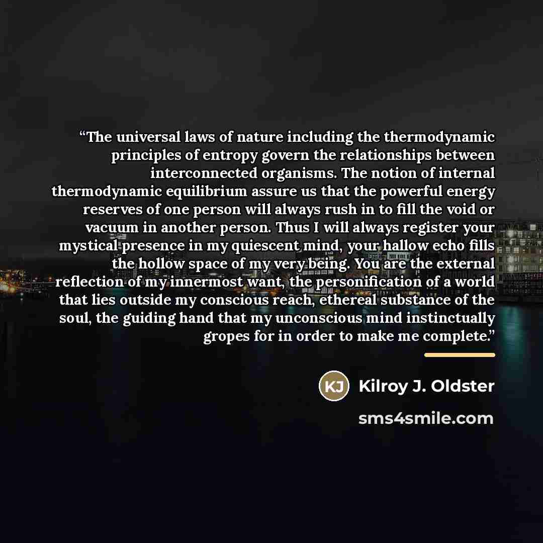“The universal laws of nature including the thermodynamic principles of entropy govern the relationships between interconnected organisms. The notion of internal thermodynamic equilibrium assure us that the powerful energy reserves of one person will always rush in to fill the void or vacuum in…” quote by Kilroy J. Oldster
