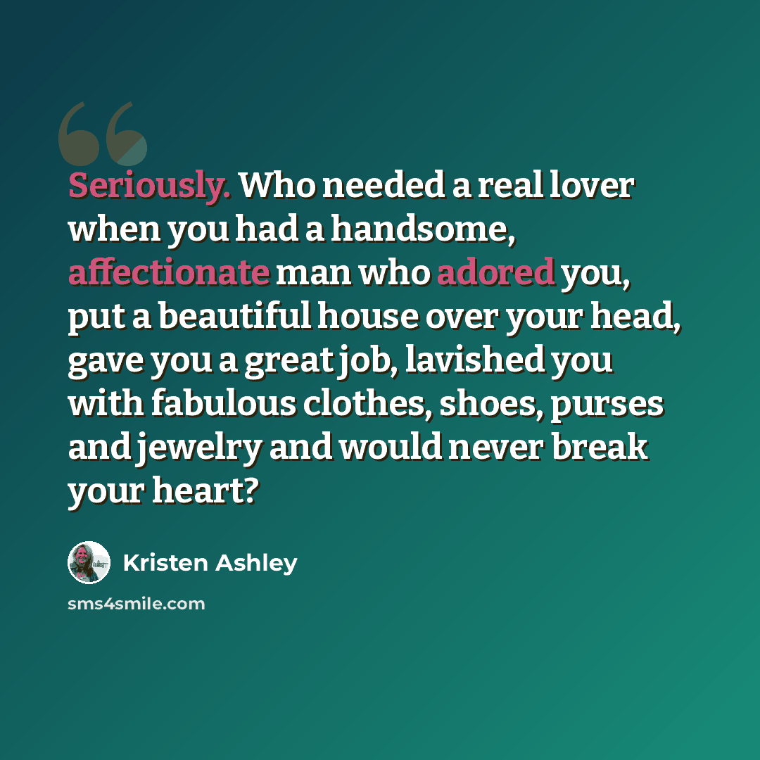 “Seriously. Who needed a real lover when you had a handsome, affectionate man who adored you, put a beautiful house over your head, gave you a great job, lavished you with fabulous clothes, shoes, purses and jewelry and would never break your heart?” quote by Kristen Ashley