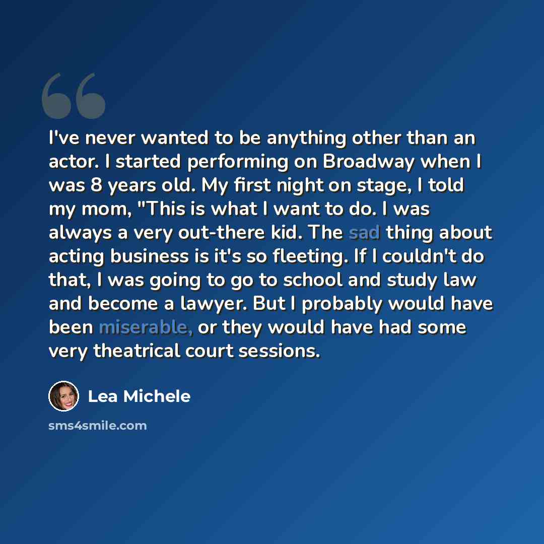 “I've never wanted to be anything other than an actor. I started performing on Broadway when I was 8 years old. My first night on stage, I told my mom, "This is what I want to do. I was always a very out-there kid. The sad thing about acting business is it's so fleeting. If I couldn't do that, I…” quote by Lea Michele