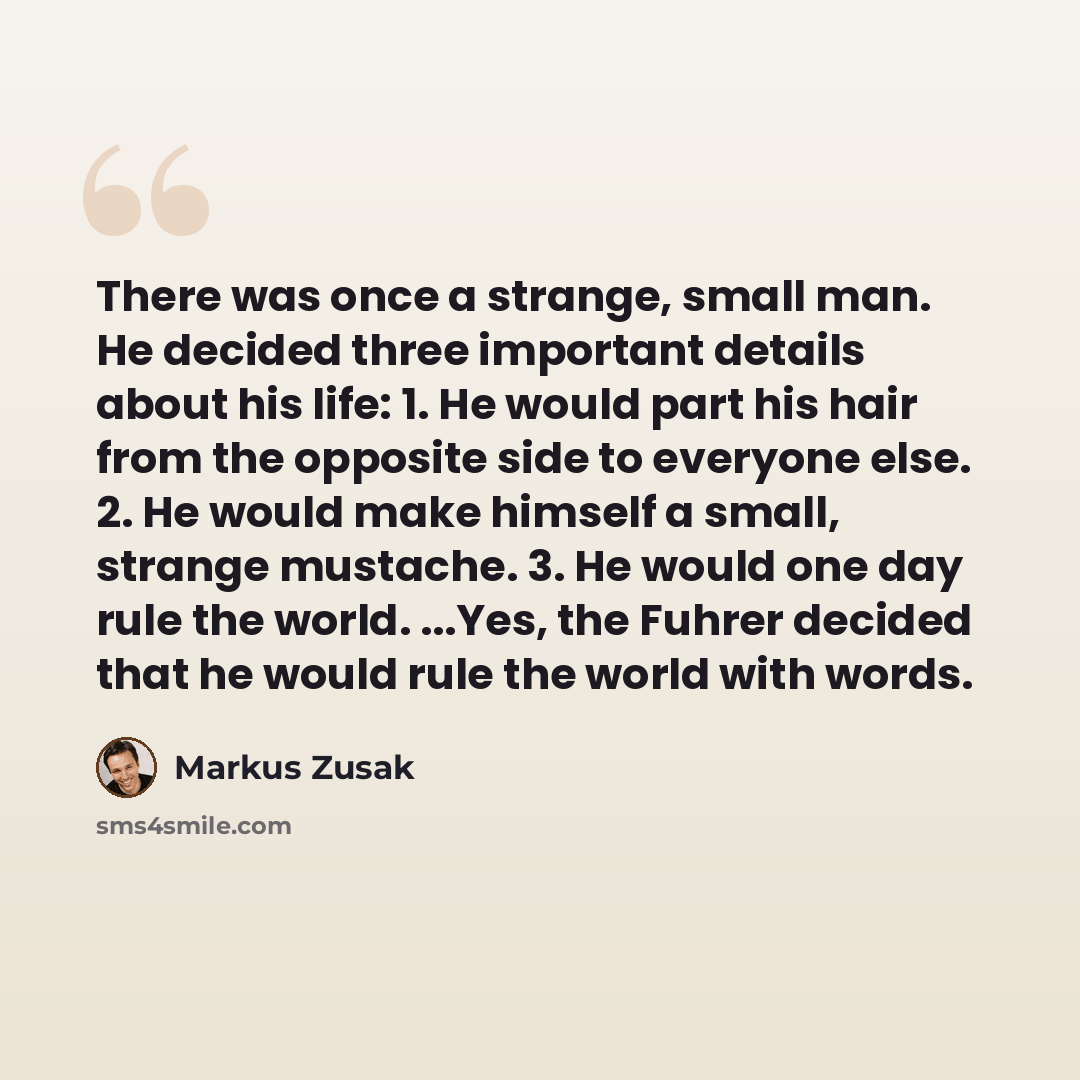“There was once a strange, small man. He decided three important details about his life: 1. He would part his hair from the opposite side to everyone else. 2. He would make himself a small, strange mustache. 3. He would one day rule the world. ...Yes, the Fuhrer decided that he would rule the world…” quote by Markus Zusak