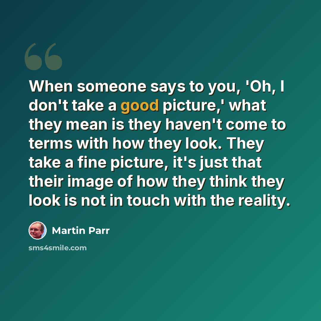 “When someone says to you, 'Oh, I don't take a good picture,' what they mean is they haven't come to terms with how they look. They take a fine picture, it's just that their image of how they think they look is not in touch with the reality.” quote by Martin Parr