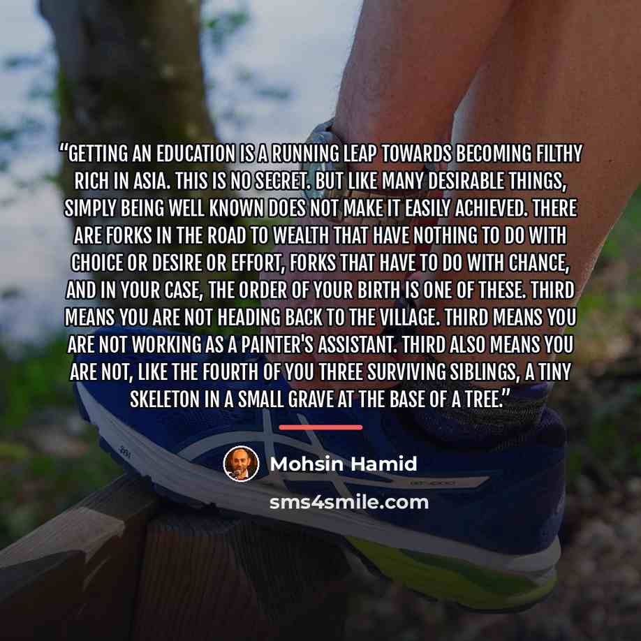 “Getting an education is a running leap towards becoming filthy rich in Asia. This is no secret. But like many desirable things, simply being well known does not make it easily achieved. There are forks in the road to wealth that have nothing to do with choice or desire or effort, forks that have…” quote by Mohsin Hamid