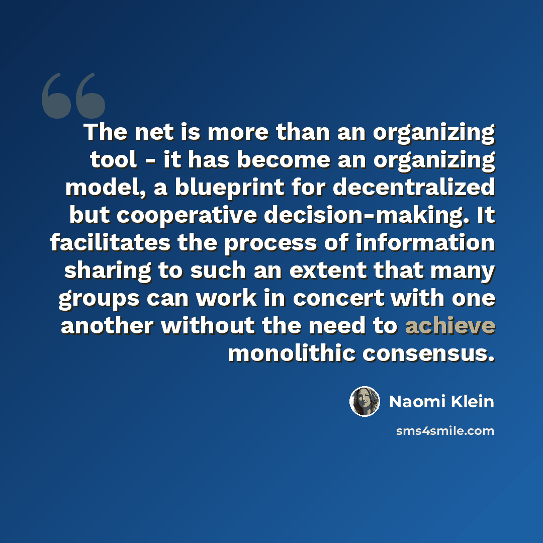 “The net is more than an organizing tool - it has become an organizing model, a blueprint for decentralized but cooperative decision-making. It facilitates the process of information sharing to such an extent that many groups can work in concert with one another without the need to achieve…” quote by Naomi Klein