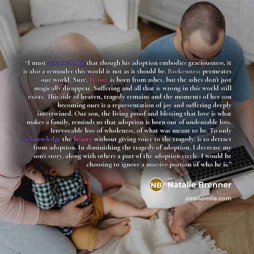 “I must acknowledge that though his adoption embodies graciousness, it is also a reminder this world is not as it should be. Brokenness permeates our world. Sure, beauty is born from ashes, but the ashes don't just magically disappear. Suffering and all that is wrong in this world still exists…” quote by Natalie Brenner