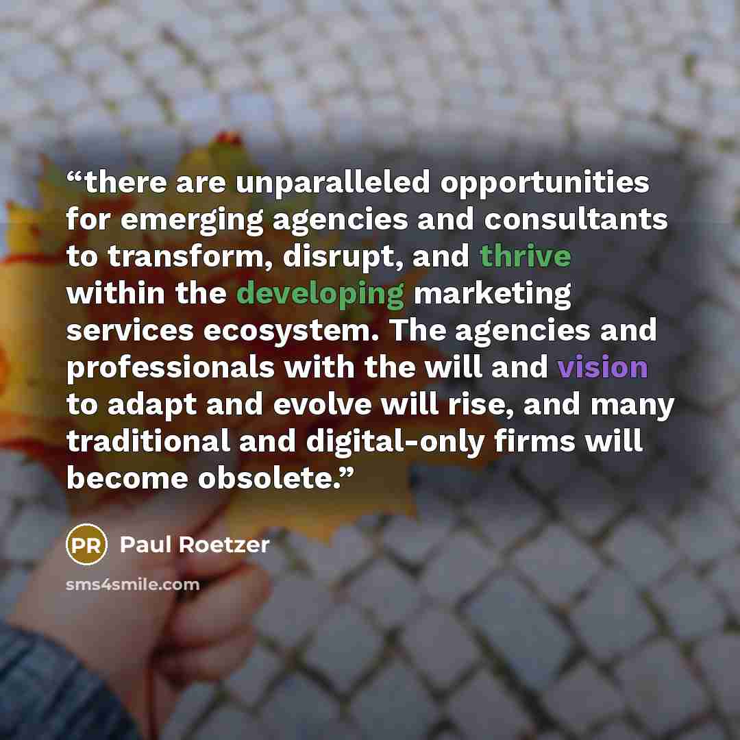 “there are unparalleled opportunities for emerging agencies and consultants to transform, disrupt, and thrive within the developing marketing services ecosystem. The agencies and professionals with the will and vision to adapt and evolve will rise, and many traditional and digital-only firms will…” quote by Paul Roetzer