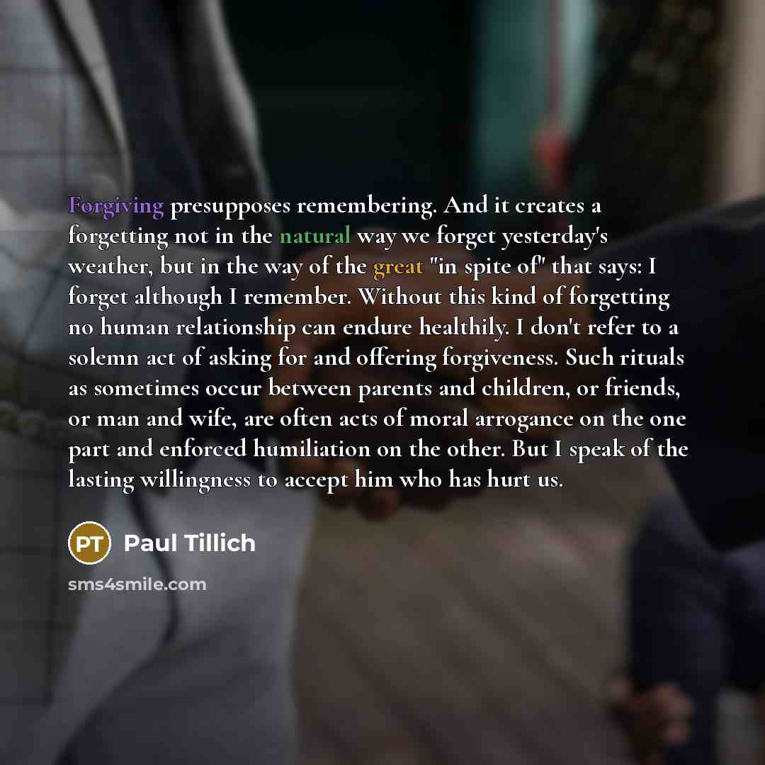 “Forgiving presupposes remembering. And it creates a forgetting not in the natural way we forget yesterday's weather, but in the way of the great "in spite of" that says: I forget although I remember. Without this kind of forgetting no human relationship can endure healthily. I don't refer to a…” quote by Paul Tillich
