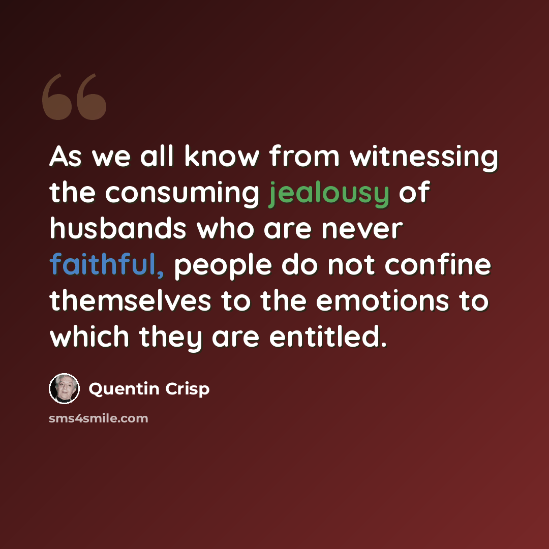 “As we all know from witnessing the consuming jealousy of husbands who are never faithful, people do not confine themselves to the emotions to which they are entitled.” quote by Quentin Crisp