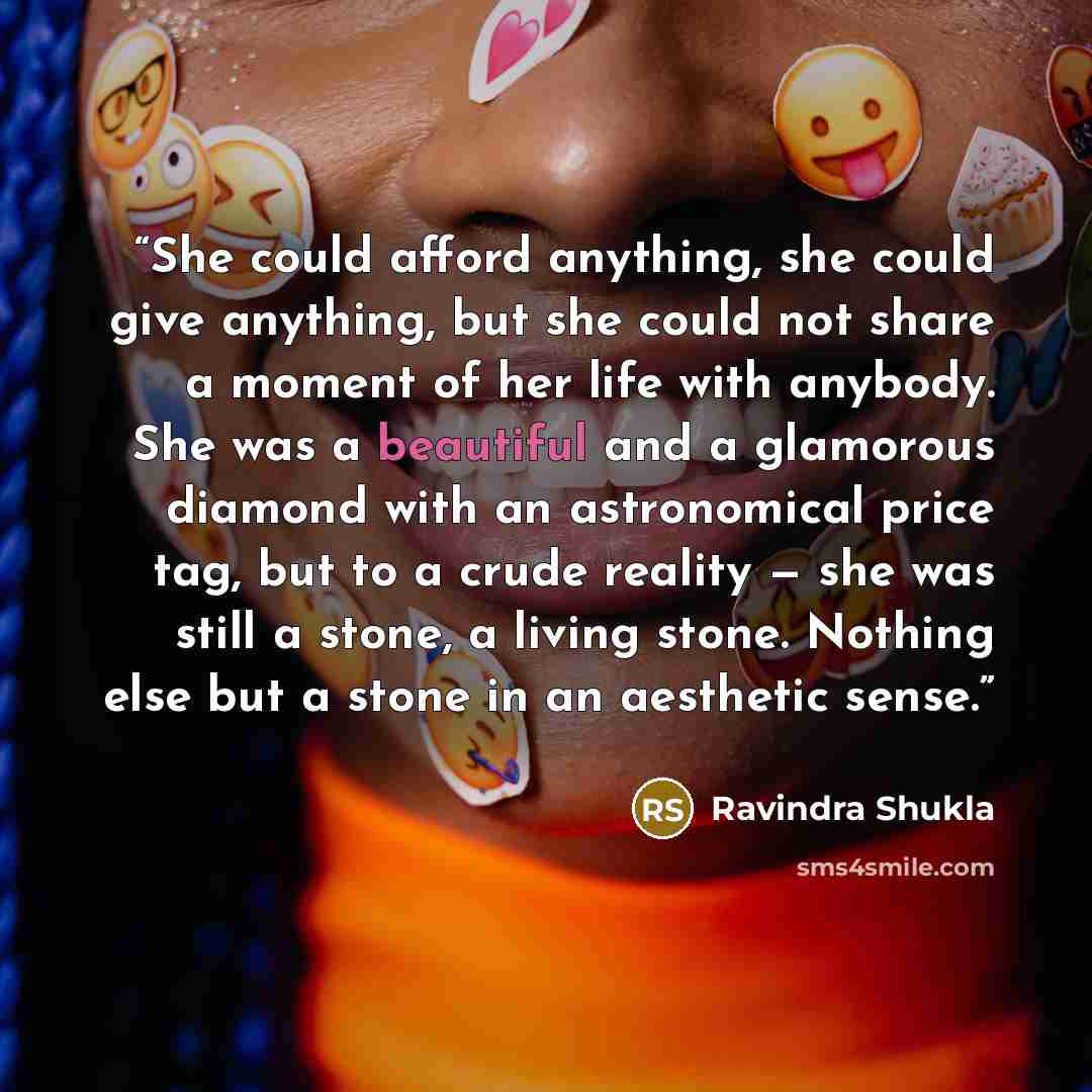 “She could afford anything, she could give anything, but she could not share a moment of her life with anybody. She was a beautiful and a glamorous diamond with an astronomical price tag, but to a crude reality — she was still a stone, a living stone. Nothing else but a stone in an aesthetic sense.” quote by Ravindra Shukla