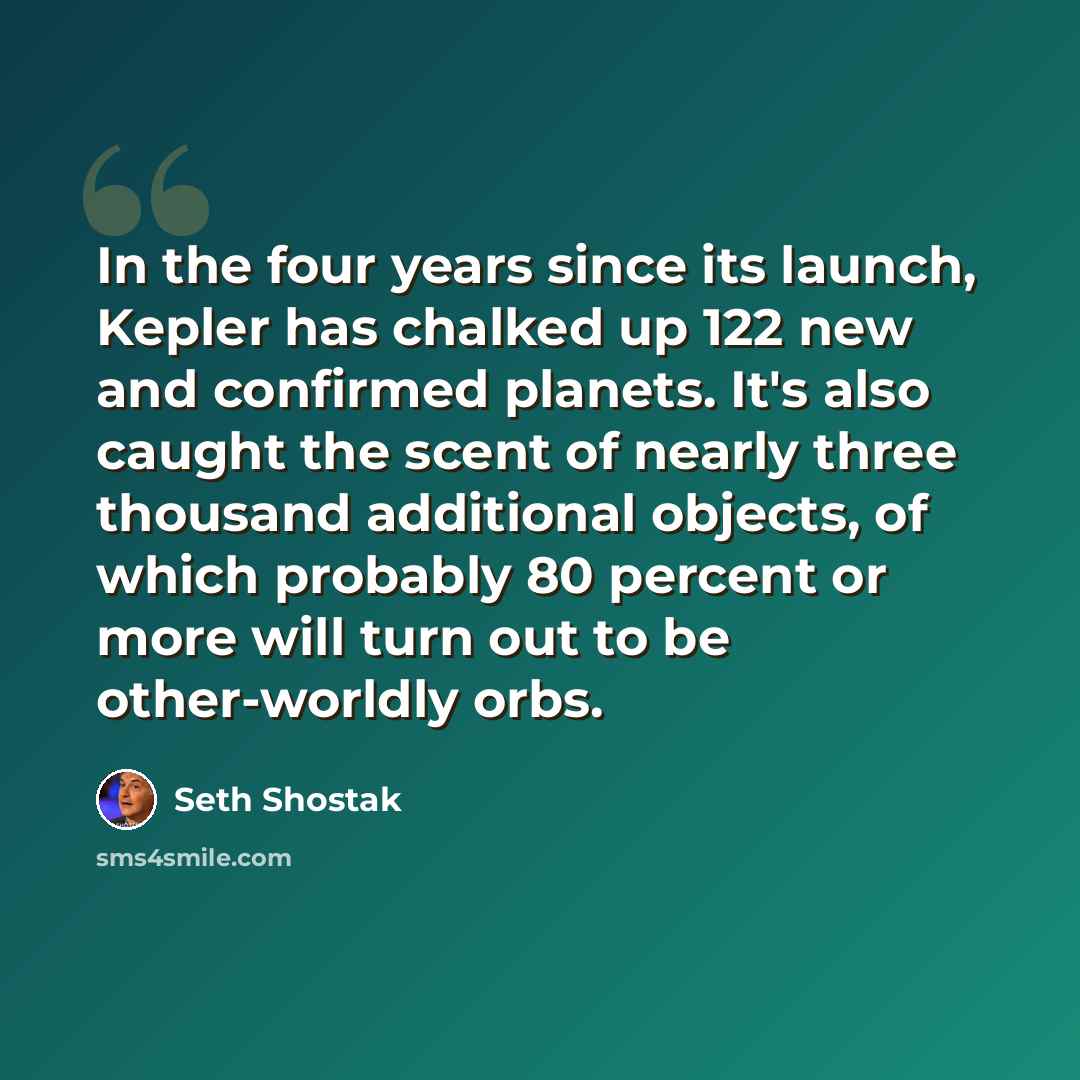 “In the four years since its launch, Kepler has chalked up 122 new and confirmed planets. It's also caught the scent of nearly three thousand additional objects, of which probably 80 percent or more will turn out to be other-worldly orbs.” quote by Seth Shostak