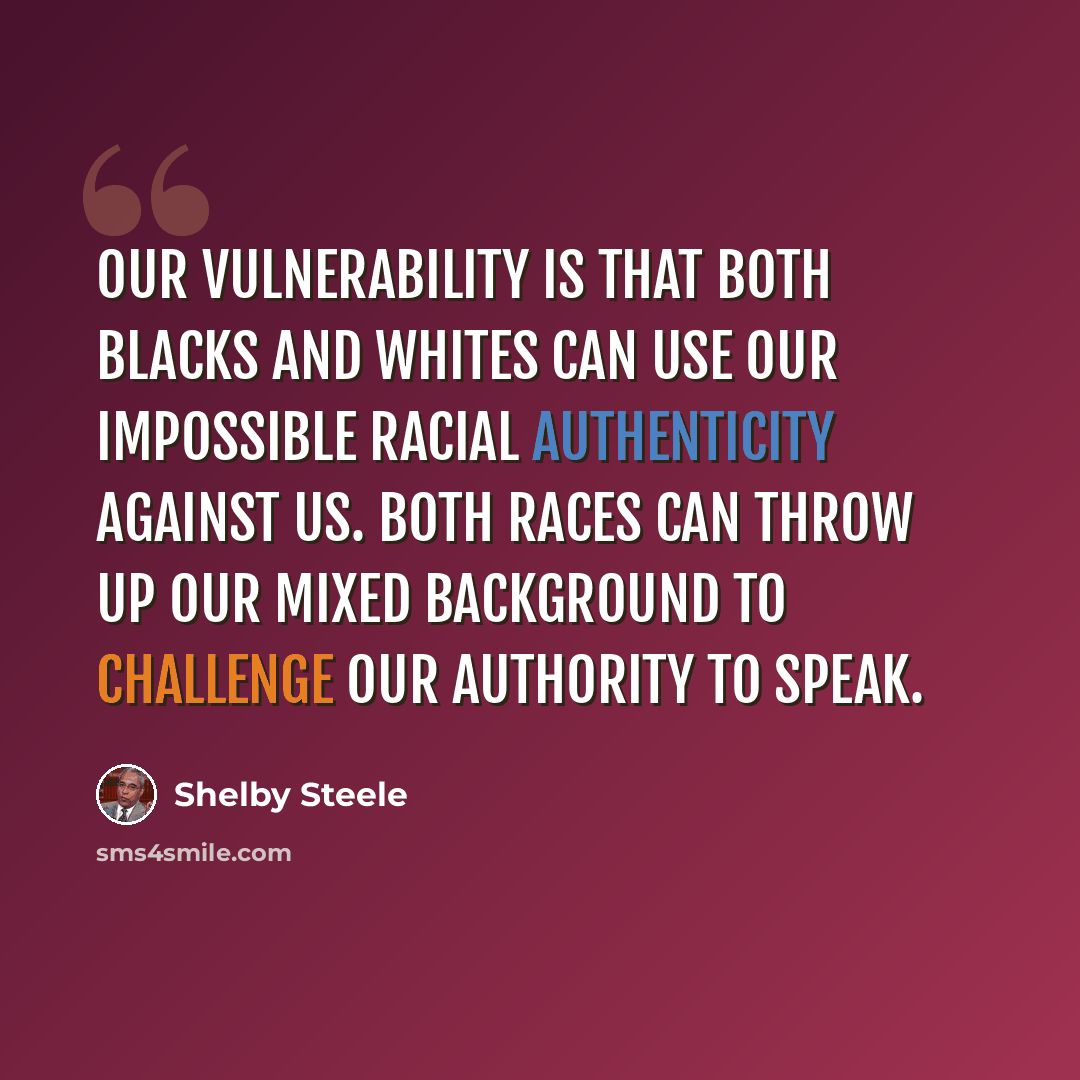 “Our vulnerability is that both blacks and whites can use our impossible racial authenticity against us. Both races can throw up our mixed background to challenge our authority to speak.” quote by Shelby Steele