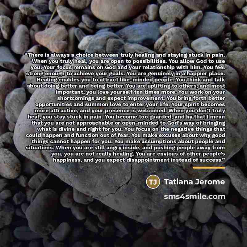 “There is always a choice between truly healing and staying stuck in pain. When you truly heal, you are open to possibilities. You allow God to use you. Your focus remains on God and your relationship with him. You feel strong enough to achieve your goals. You are genuinely in a happier place…” quote by Tatiana Jerome