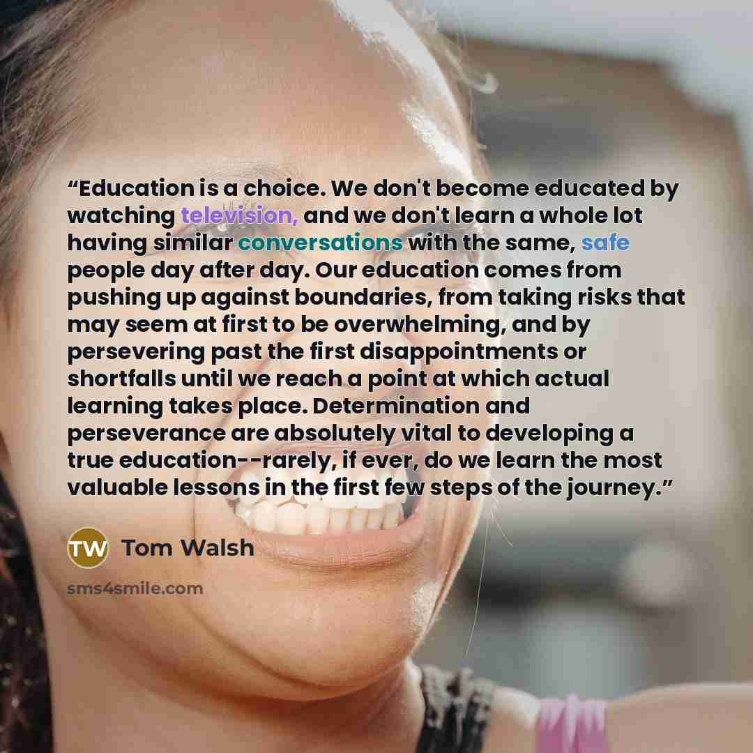 “Education is a choice. We don't become educated by watching television, and we don't learn a whole lot having similar conversations with the same, safe people day after day. Our education comes from pushing up against boundaries, from taking risks that may seem at first to be overwhelming, and by…” quote by Tom Walsh