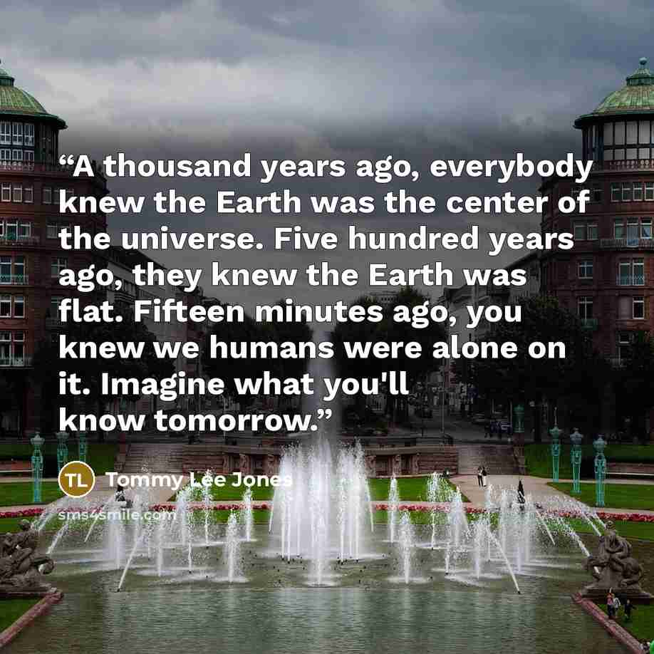 “A thousand years ago, everybody knew the Earth was the center of the universe. Five hundred years ago, they knew the Earth was flat. Fifteen minutes ago, you knew we humans were alone on it. Imagine what you'll know tomorrow.” quote by Tommy Lee Jones