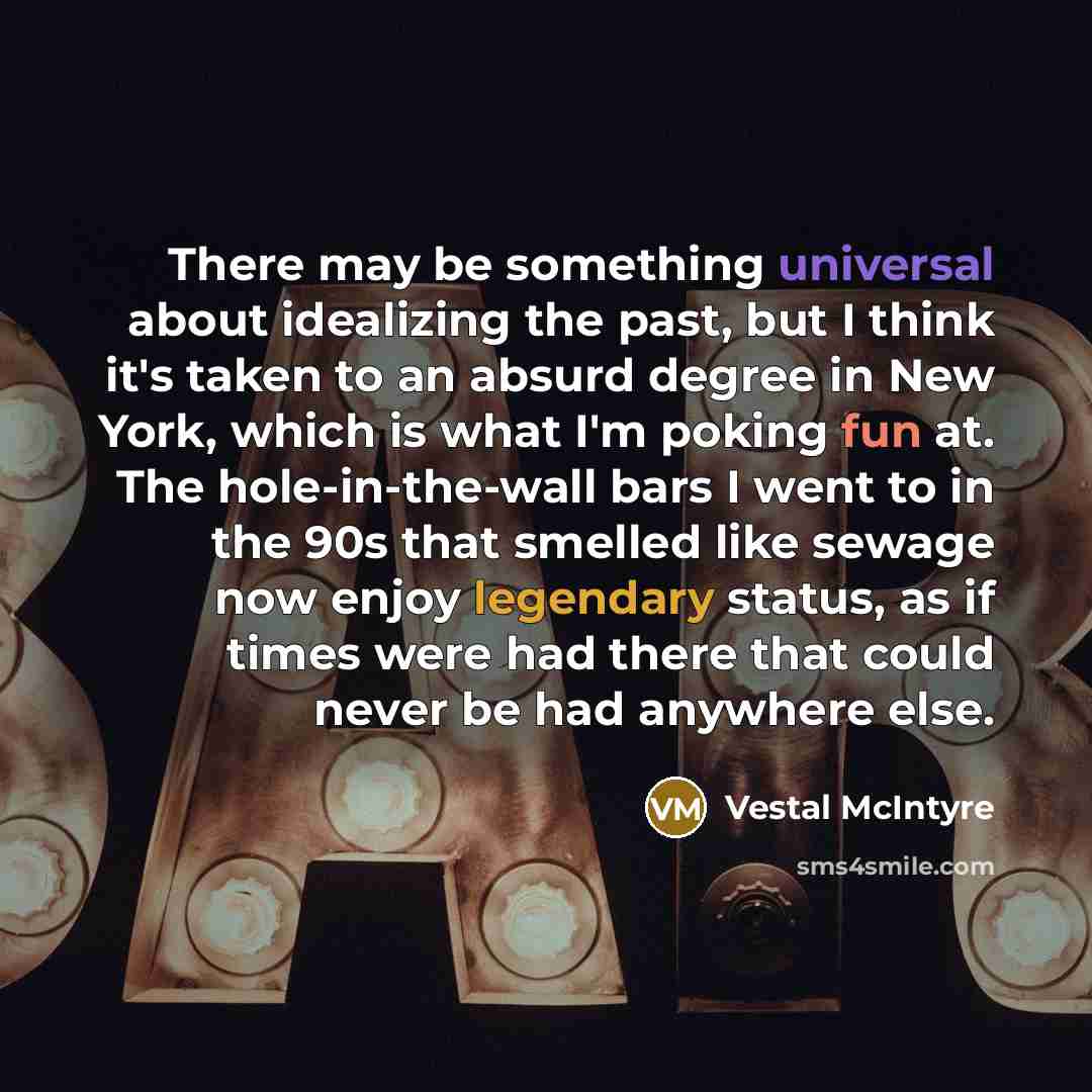“There may be something universal about idealizing the past, but I think it's taken to an absurd degree in New York, which is what I'm poking fun at. The hole-in-the-wall bars I went to in the 90s that smelled like sewage now enjoy legendary status, as if times were had there that could never be…” quote by Vestal McIntyre
