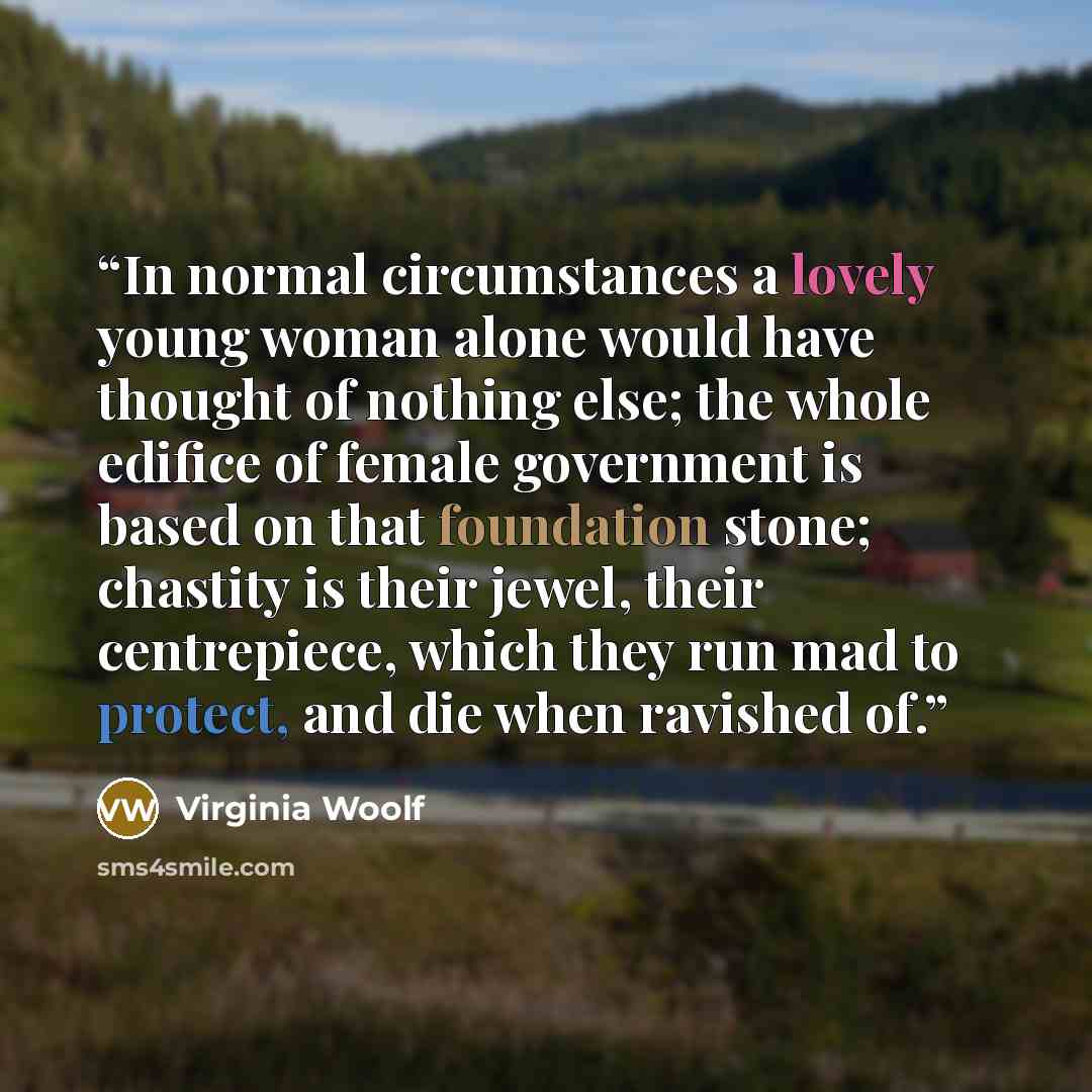 “In normal circumstances a lovely young woman alone would have thought of nothing else; the whole edifice of female government is based on that foundation stone; chastity is their jewel, their centrepiece, which they run mad to protect, and die when ravished of.” quote by Virginia Woolf