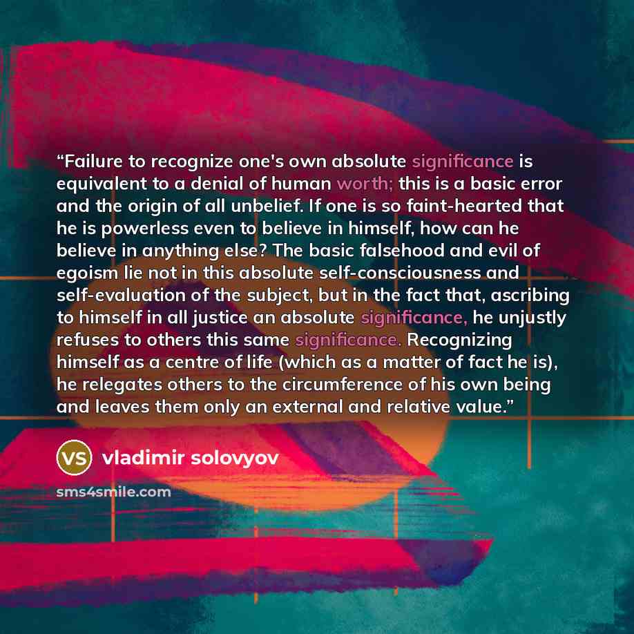 “Failure to recognize one's own absolute significance is equivalent to a denial of human worth; this is a basic error and the origin of all unbelief. If one is so faint-hearted that he is powerless even to believe in himself, how can he believe in anything else? The basic falsehood and evil of…” quote by Vladimir Solovyov