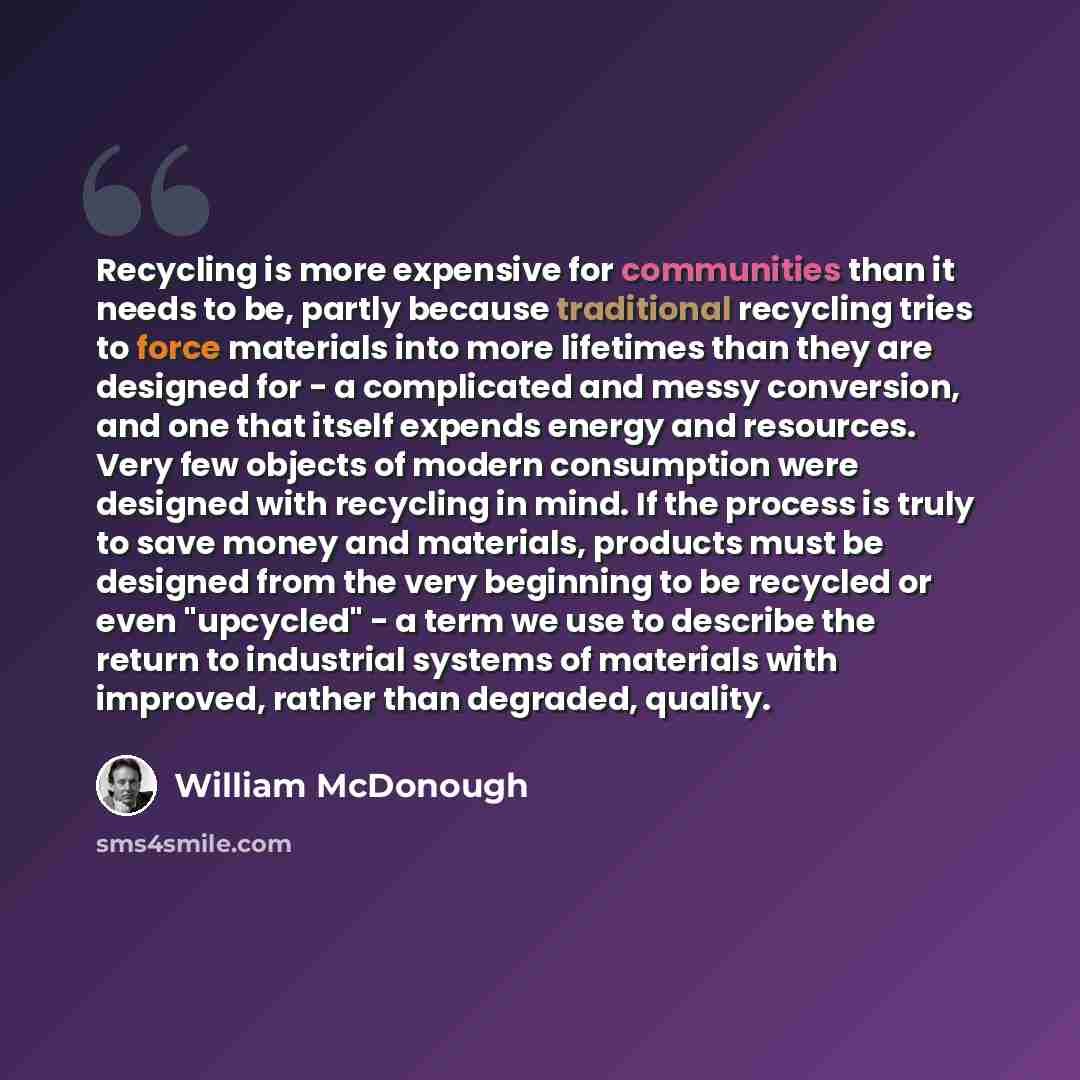 “Recycling is more expensive for communities than it needs to be, partly because traditional recycling tries to force materials into more lifetimes than they are designed for - a complicated and messy conversion, and one that itself expends energy and resources. Very few objects of modern…” quote by William McDonough