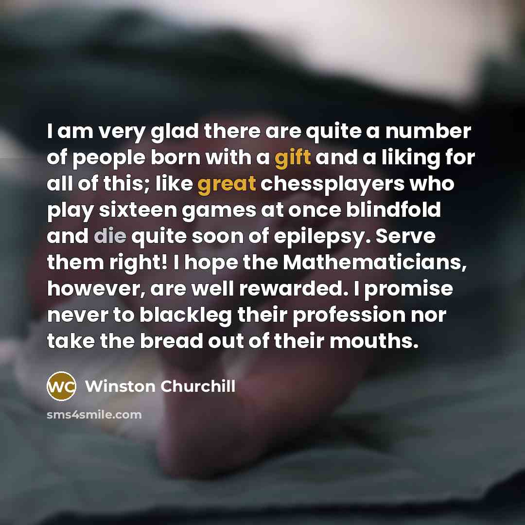 “I am very glad there are quite a number of people born with a gift and a liking for all of this; like great chessplayers who play sixteen games at once blindfold and die quite soon of epilepsy. Serve them right! I hope the Mathematicians, however, are well rewarded. I promise never to blackleg…” quote by Winston Churchill