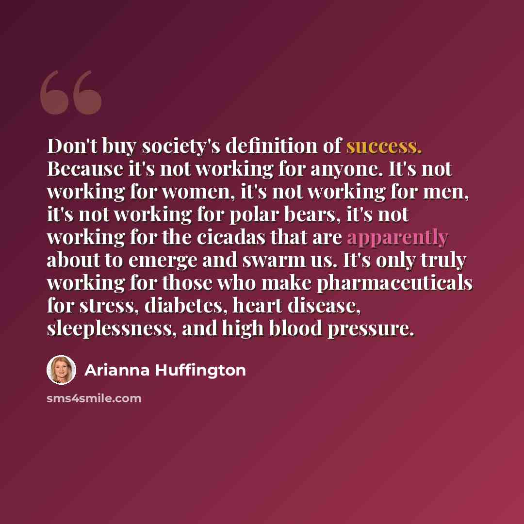 “Don't buy society's definition of success. Because it's not working for anyone. It's not working for women, it's not working for men, it's not working for polar bears, it's not working for the cicadas that are apparently about to emerge and swarm us. It's only truly working for those who make…” quote by Arianna Huffington