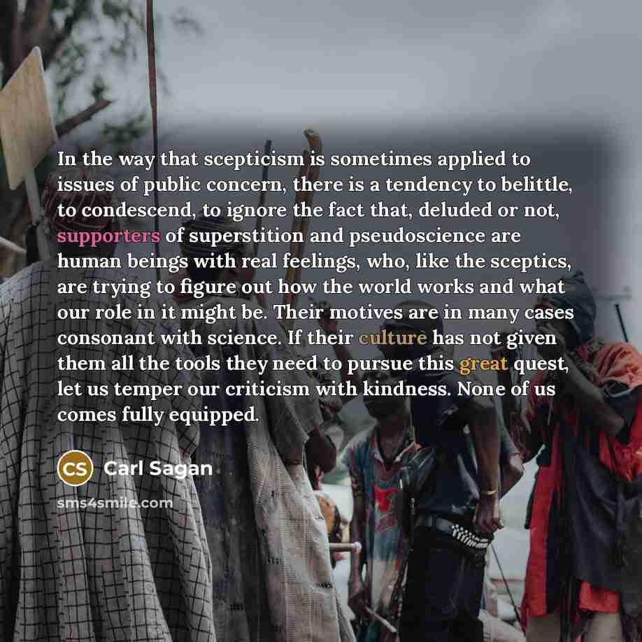 “In the way that scepticism is sometimes applied to issues of public concern, there is a tendency to belittle, to condescend, to ignore the fact that, deluded or not, supporters of superstition and pseudoscience are human beings with real feelings, who, like the sceptics, are trying to figure out…” quote by Carl Sagan