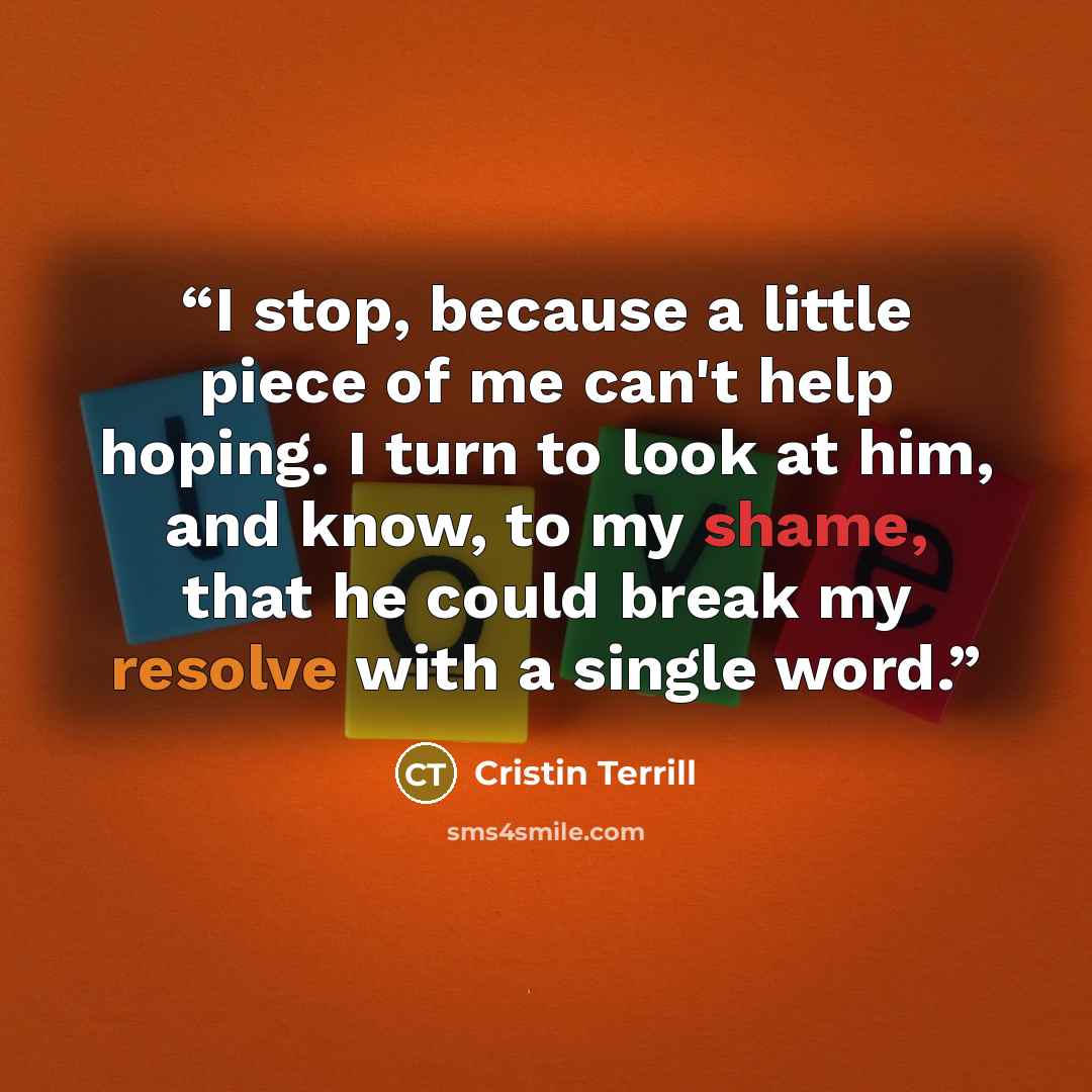 “I stop, because a little piece of me can't help hoping. I turn to look at him, and know, to my shame, that he could break my resolve with a single word.” quote by Cristin Terrill