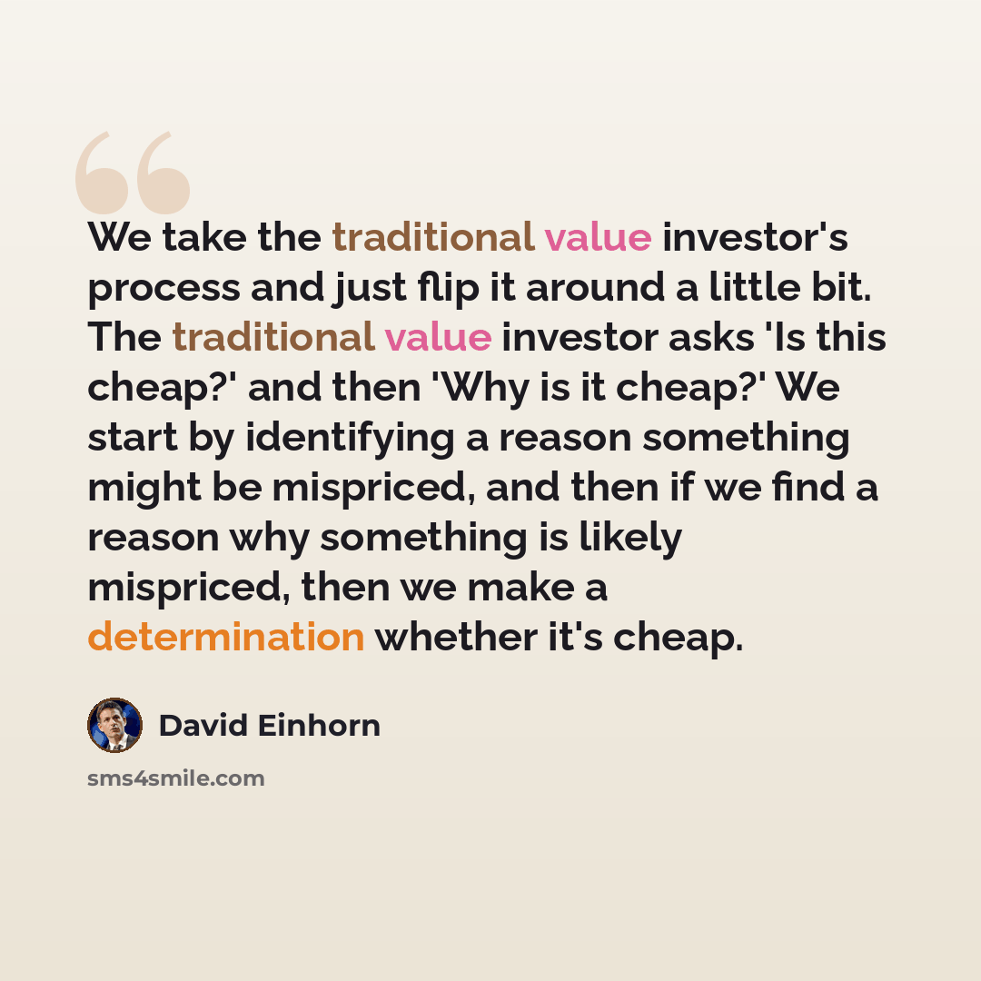 “We take the traditional value investor's process and just flip it around a little bit. The traditional value investor asks 'Is this cheap?' and then 'Why is it cheap?' We start by identifying a reason something might be mispriced, and then if we find a reason why something is likely mispriced…” quote by David Einhorn