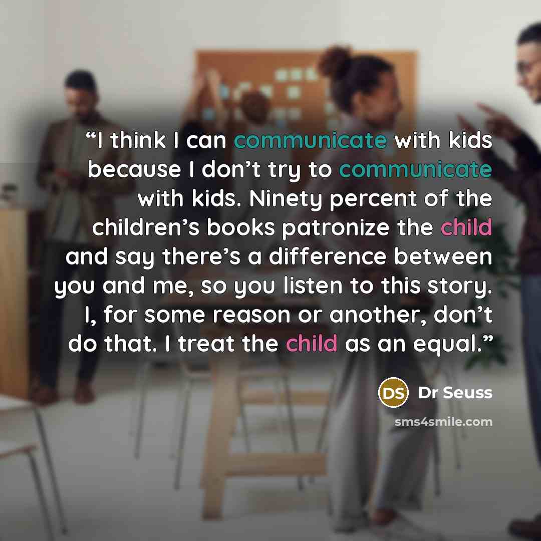 “I think I can communicate with kids because I don’t try to communicate with kids. Ninety percent of the children’s books patronize the child and say there’s a difference between you and me, so you listen to this story. I, for some reason or another, don’t do that. I treat the child as an equal.” quote by Dr Seuss