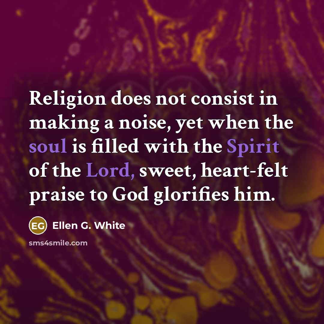 “Religion does not consist in making a noise, yet when the soul is filled with the Spirit of the Lord, sweet, heart-felt praise to God glorifies him.” quote by Ellen G. White