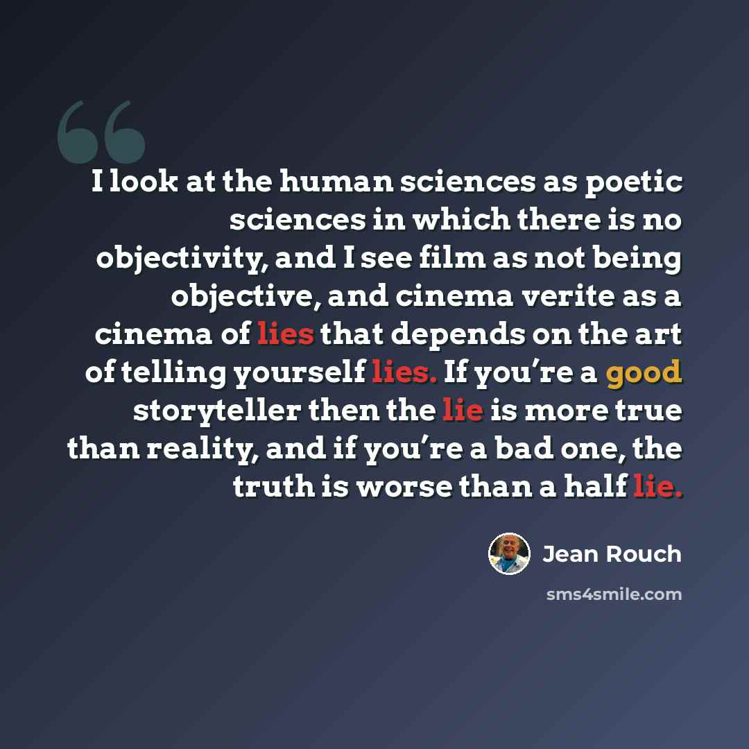 “I look at the human sciences as poetic sciences in which there is no objectivity, and I see film as not being objective, and cinema verite as a cinema of lies that depends on the art of telling yourself lies. If you’re a good storyteller then the lie is more true than reality, and if you’re a bad…” quote by Jean Rouch
