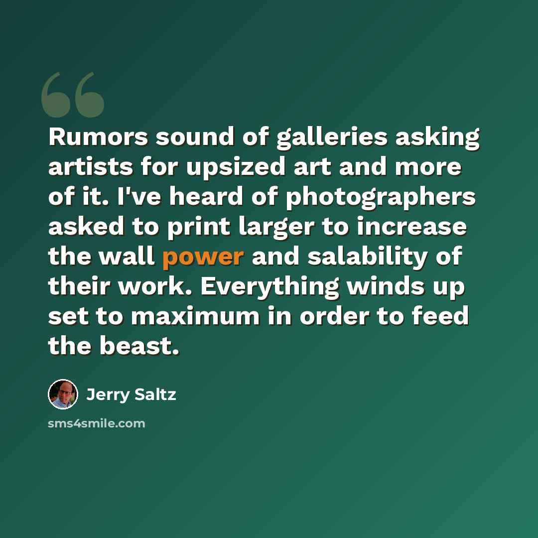 “Rumors sound of galleries asking artists for upsized art and more of it. I've heard of photographers asked to print larger to increase the wall power and salability of their work. Everything winds up set to maximum in order to feed the beast.” quote by Jerry Saltz