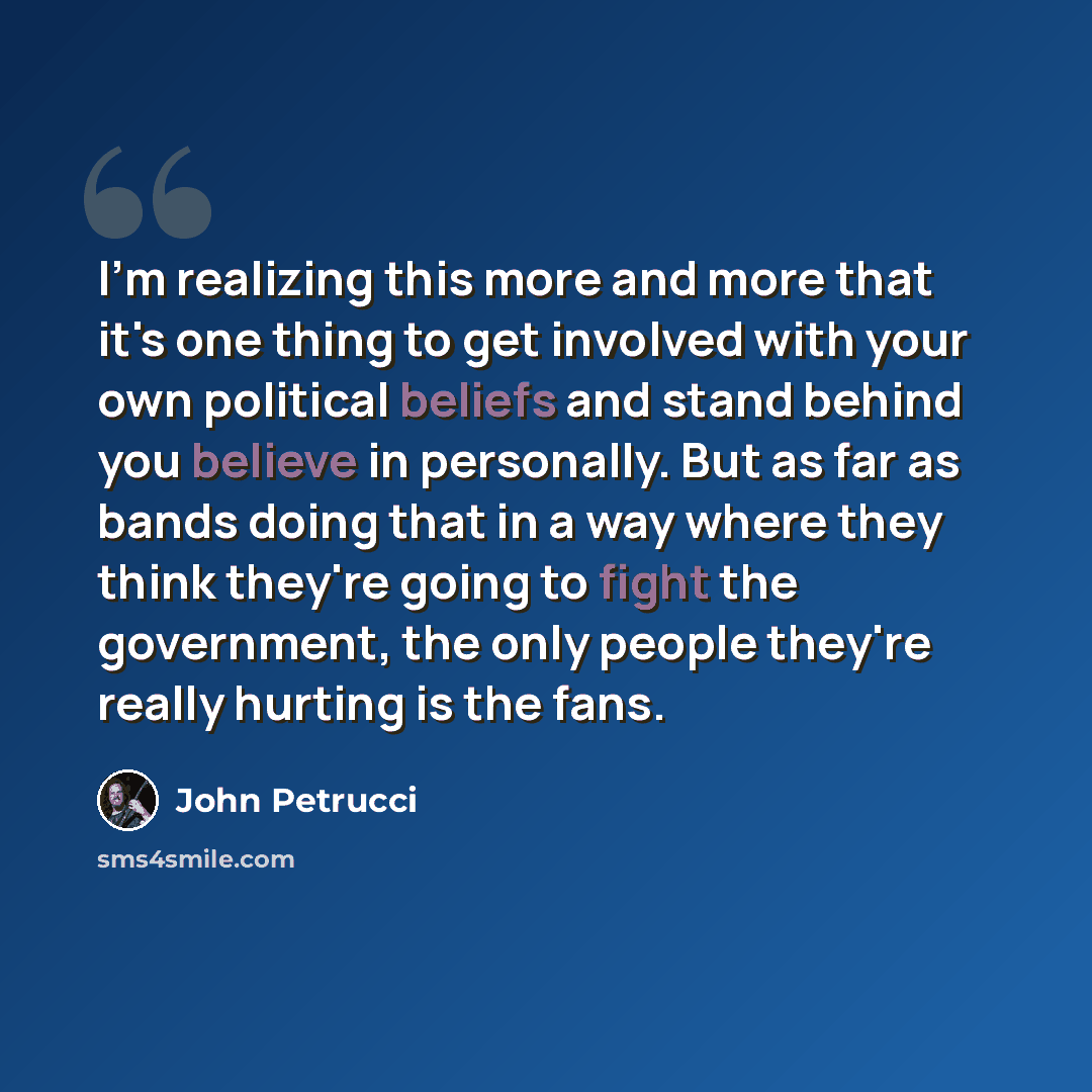 “I'm realizing this more and more that it's one thing to get involved with your own political beliefs and stand behind you believe in personally. But as far as bands doing that in a way where they think they're going to fight the government, the only people they're really hurting is the fans.” quote by John Petrucci