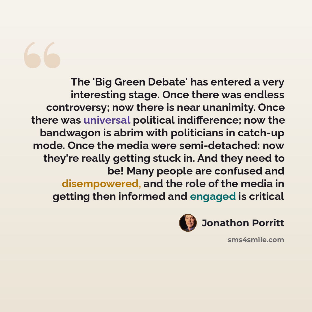 “The 'Big Green Debate' has entered a very interesting stage. Once there was endless controversy; now there is near unanimity. Once there was universal political indifference; now the bandwagon is abrim with politicians in catch-up mode. Once the media were semi-detached: now they're really getting…” quote by Jonathon Porritt
