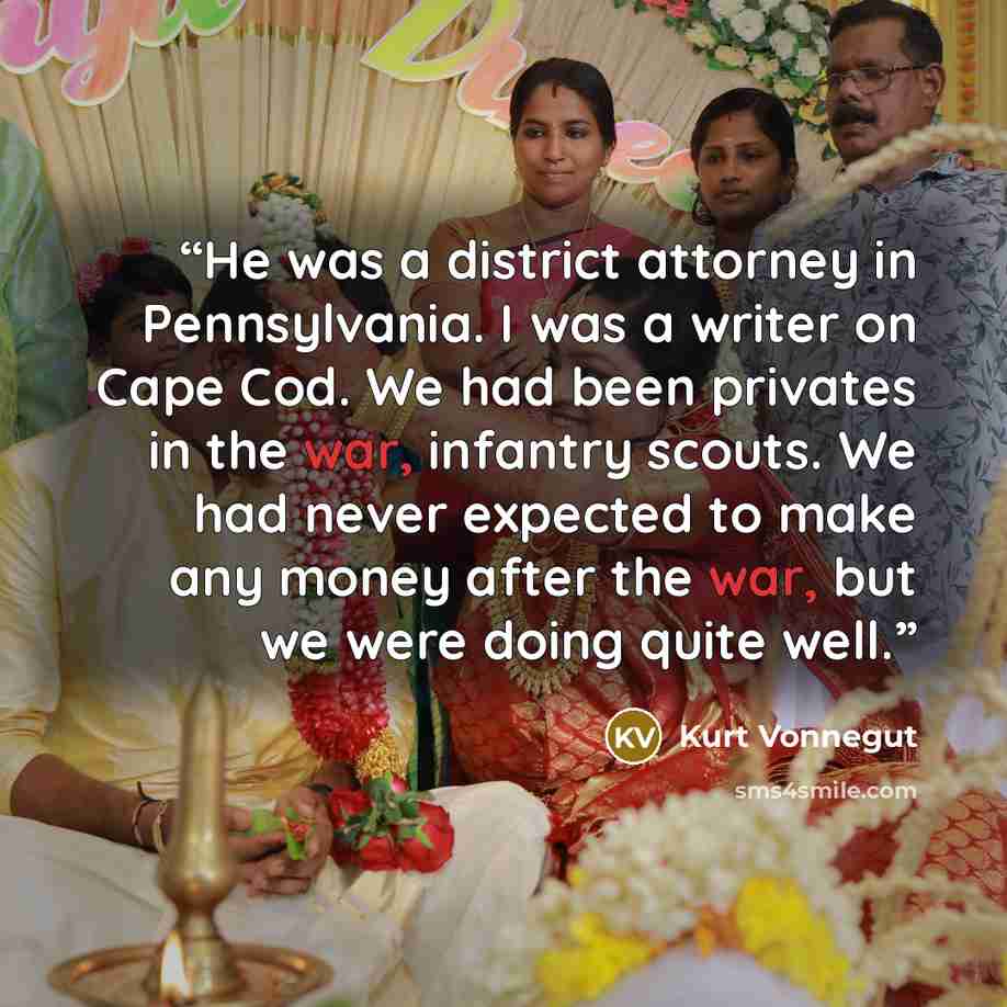 “He was a district attorney in Pennsylvania. I was a writer on Cape Cod. We had been privates in the war, infantry scouts. We had never expected to make any money after the war, but we were doing quite well.” quote by Kurt Vonnegut