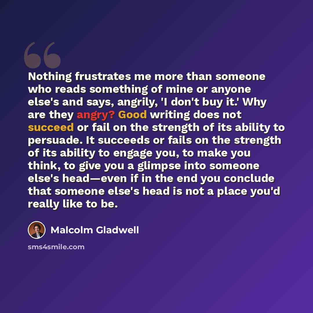 “Nothing frustrates me more than someone who reads something of mine or anyone else's and says, angrily, 'I don't buy it.' Why are they angry? Good writing does not succeed or fail on the strength of its ability to persuade. It succeeds or fails on the strength of its ability to engage you, to make…” quote by Malcolm Gladwell