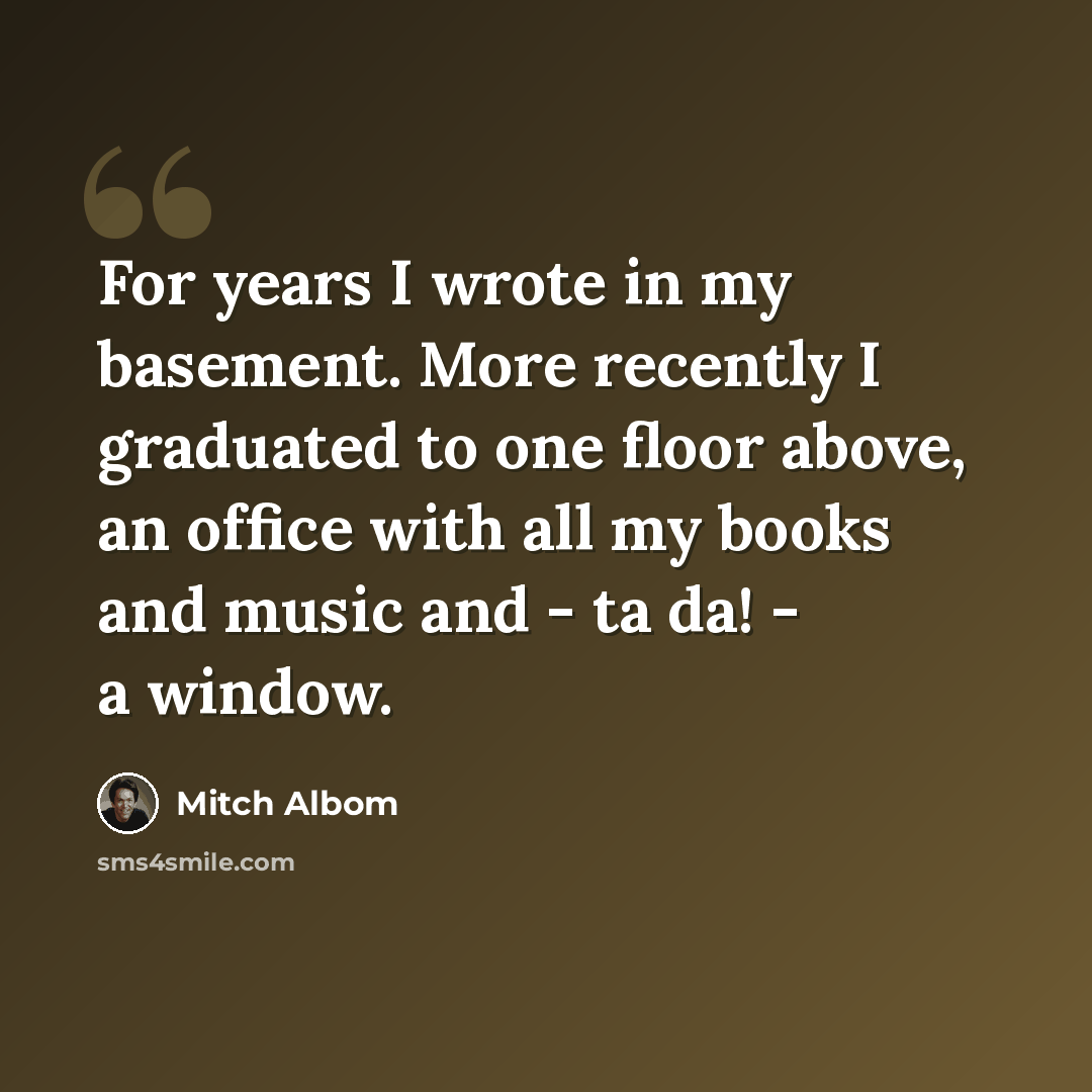 “For years I wrote in my basement. More recently I graduated to one floor above, an office with all my books and music and - ta da! - a window.” quote by Mitch Albom