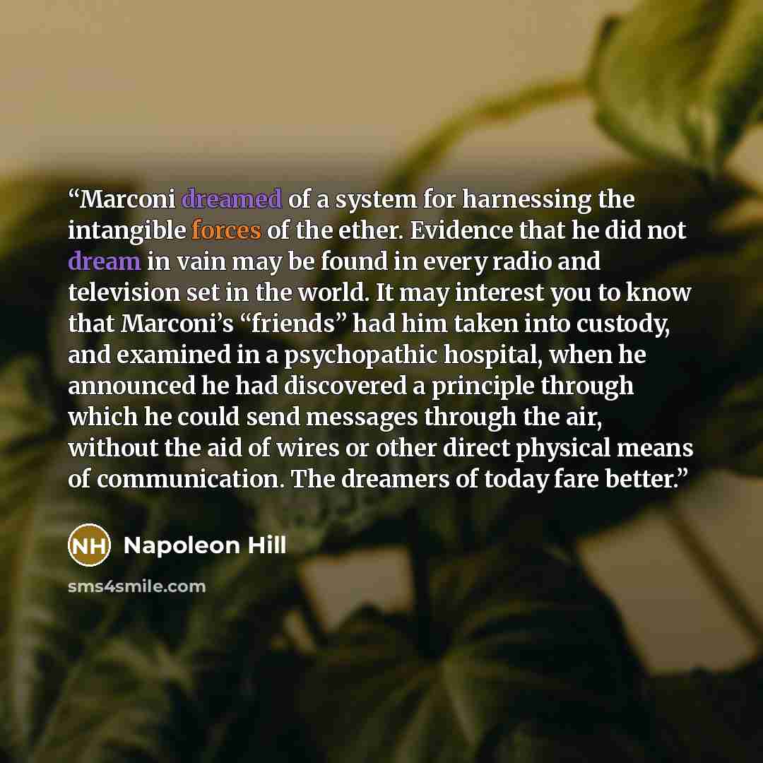 “Marconi dreamed of a system for harnessing the intangible forces of the ether. Evidence that he did not dream in vain may be found in every radio and television set in the world. It may interest you to know that Marconi’s “friends” had him taken into custody, and examined in a psychopathic…” quote by Napoleon Hill