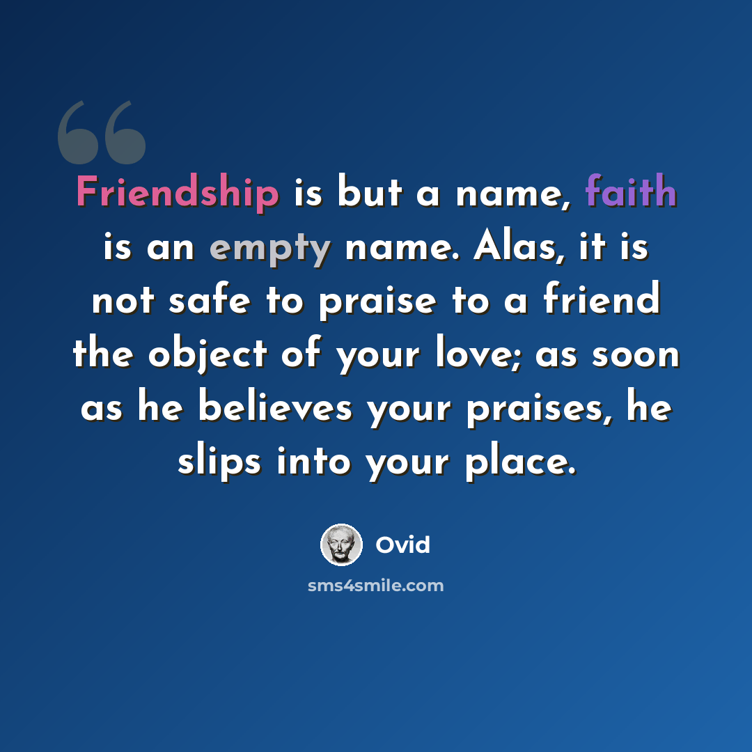 “Friendship is but a name, faith is an empty name. Alas, it is not safe to praise to a friend the object of your love; as soon as he believes your praises, he slips into your place.” quote by Ovid
