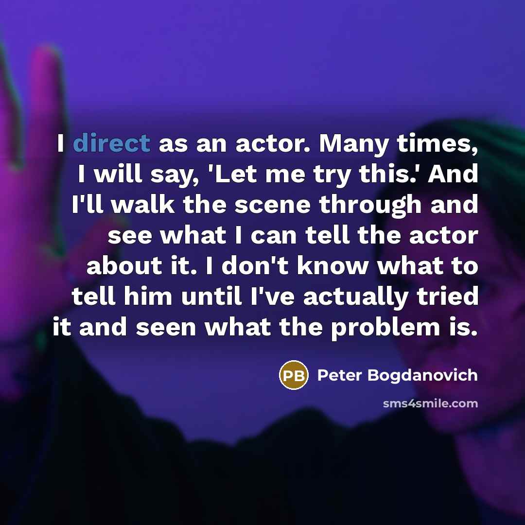 “I direct as an actor. Many times, I will say, 'Let me try this.' And I'll walk the scene through and see what I can tell the actor about it. I don't know what to tell him until I've actually tried it and seen what the problem is.” quote by Peter Bogdanovich