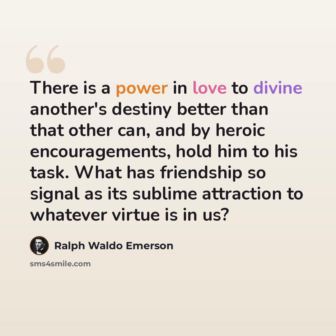 “There is a power in love to divine another's destiny better than that other can, and by heroic encouragements, hold him to his task. What has friendship so signal as its sublime attraction to whatever virtue is in us?” quote by Ralph Waldo Emerson