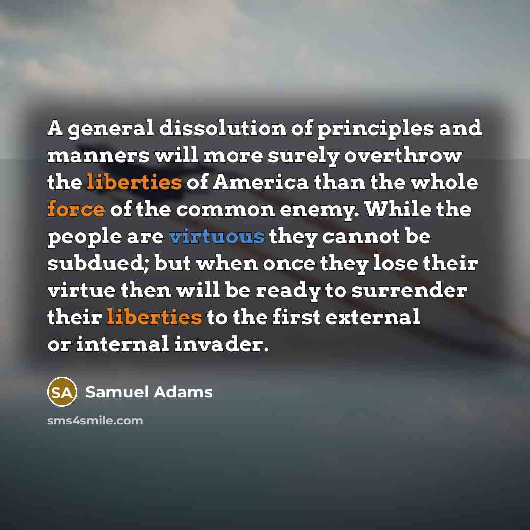 “A general dissolution of principles and manners will more surely overthrow the liberties of America than the whole force of the common enemy. While the people are virtuous they cannot be subdued; but when once they lose their virtue then will be ready to surrender their liberties to the first…” quote by Samuel Adams
