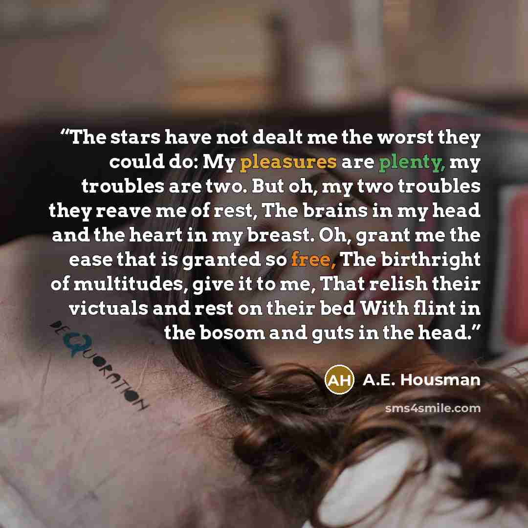 “The stars have not dealt me the worst they could do: My pleasures are plenty, my troubles are two. But oh, my two troubles they reave me of rest, The brains in my head and the heart in my breast. Oh, grant me the ease that is granted so free, The birthright of multitudes, give it to me, That…” quote by A.E. Housman