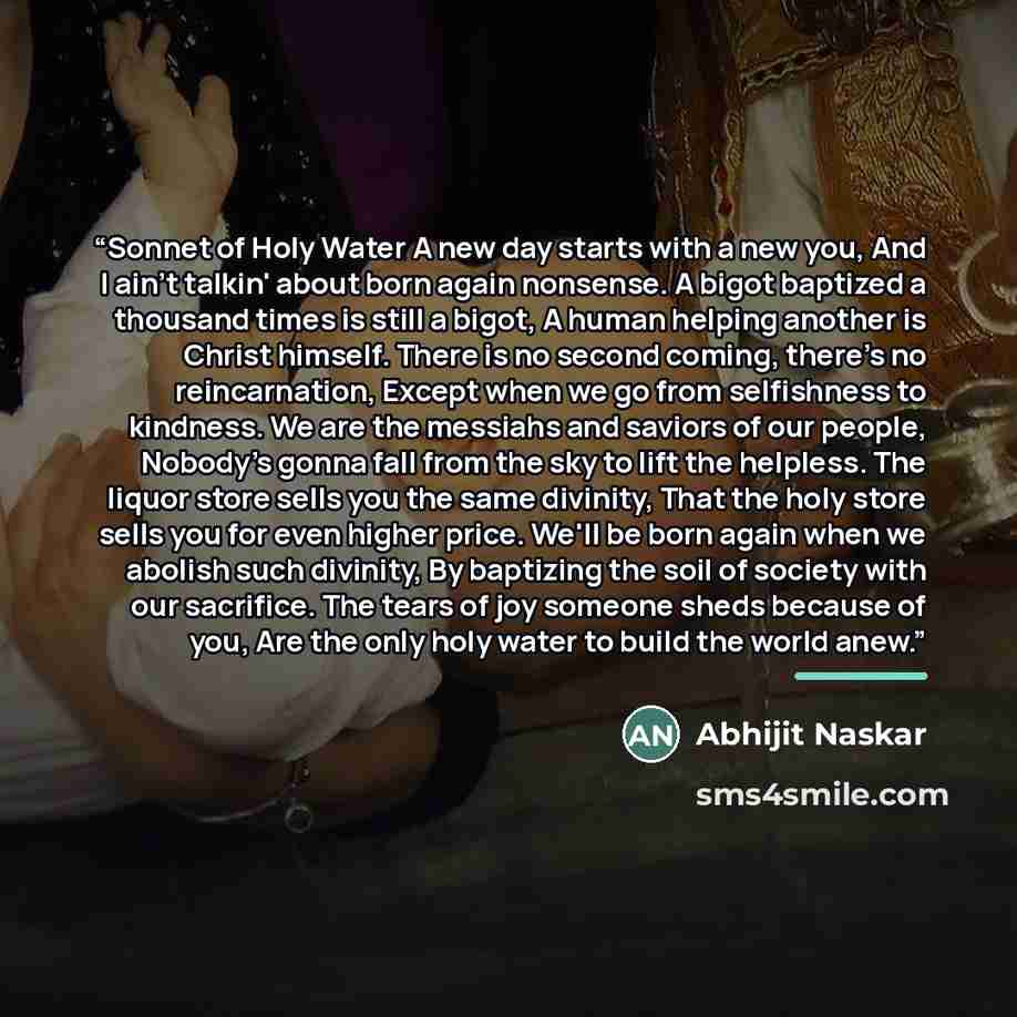 “Sonnet of Holy Water A new day starts with a new you, And I ain't talkin' about born again nonsense. A bigot baptized a thousand times is still a bigot, A human helping another is Christ himself. There is no second coming, there’s no reincarnation, Except when we go from selfishness to kindness…” quote by Abhijit Naskar