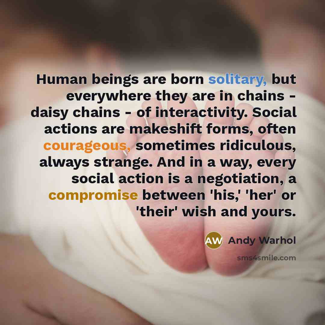 “Human beings are born solitary, but everywhere they are in chains - daisy chains - of interactivity. Social actions are makeshift forms, often courageous, sometimes ridiculous, always strange. And in a way, every social action is a negotiation, a compromise between 'his,' 'her' or 'their' wish and…” quote by Andy Warhol