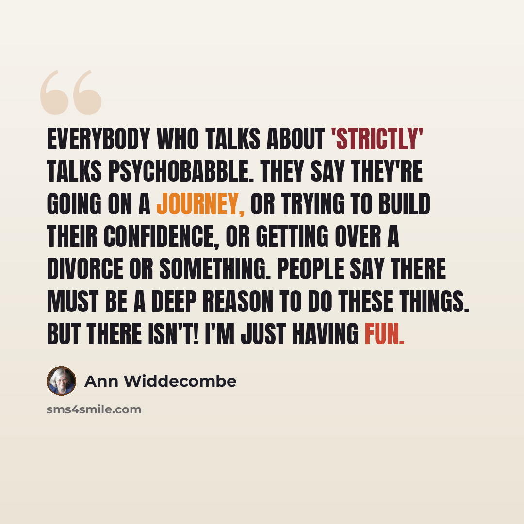 “Everybody who talks about 'Strictly' talks psychobabble. They say they're going on a journey, or trying to build their confidence, or getting over a divorce or something. People say there must be a deep reason to do these things. But there isn't! I'm just having fun.” quote by Ann Widdecombe
