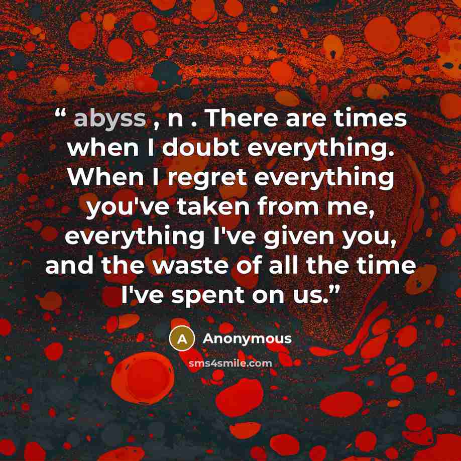 “abyss , n . There are times when I doubt everything. When I regret everything you've taken from me, everything I've given you, and the waste of all the time I've spent on us.” quote by Anonymous