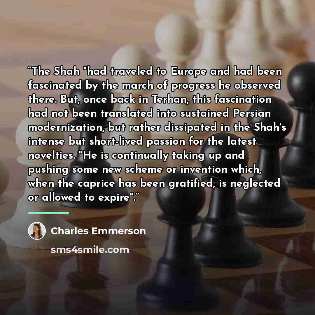 “The Shah "had traveled to Europe and had been fascinated by the march of progress he observed there. But, once back in Terhan, this fascination had not been translated into sustained Persian modernization, but rather dissipated in the Shah's intense but short-lived passion for the latest…” quote by Charles Emmerson