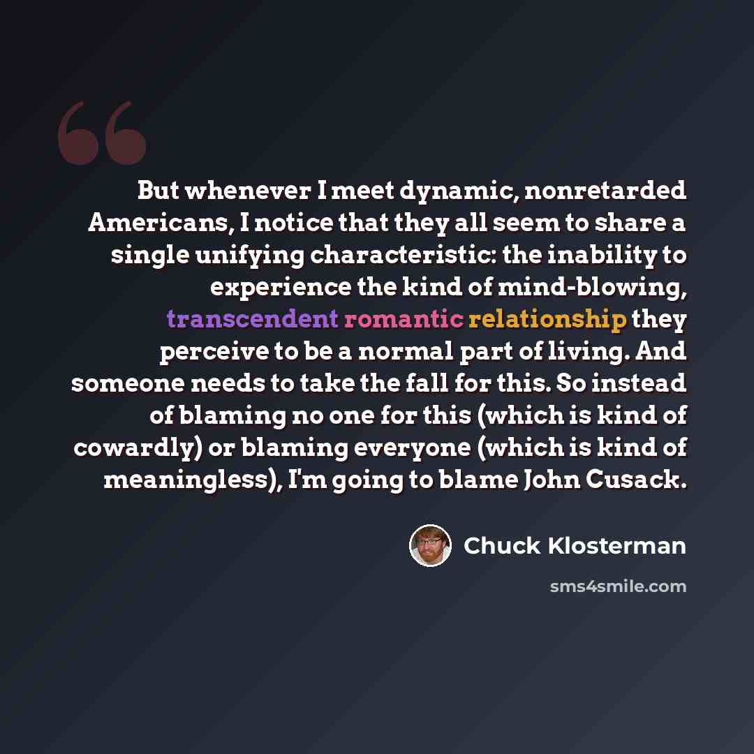“But whenever I meet dynamic, nonretarded Americans, I notice that they all seem to share a single unifying characteristic: the inability to experience the kind of mind-blowing, transcendent romantic relationship they perceive to be a normal part of living. And someone needs to take the fall for…” quote by Chuck Klosterman