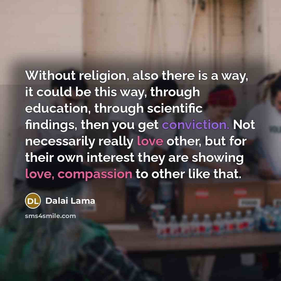 “Without religion, also there is a way, it could be this way, through education, through scientific findings, then you get conviction. Not necessarily really love other, but for their own interest they are showing love, compassion to other like that.” quote by Dalai Lama