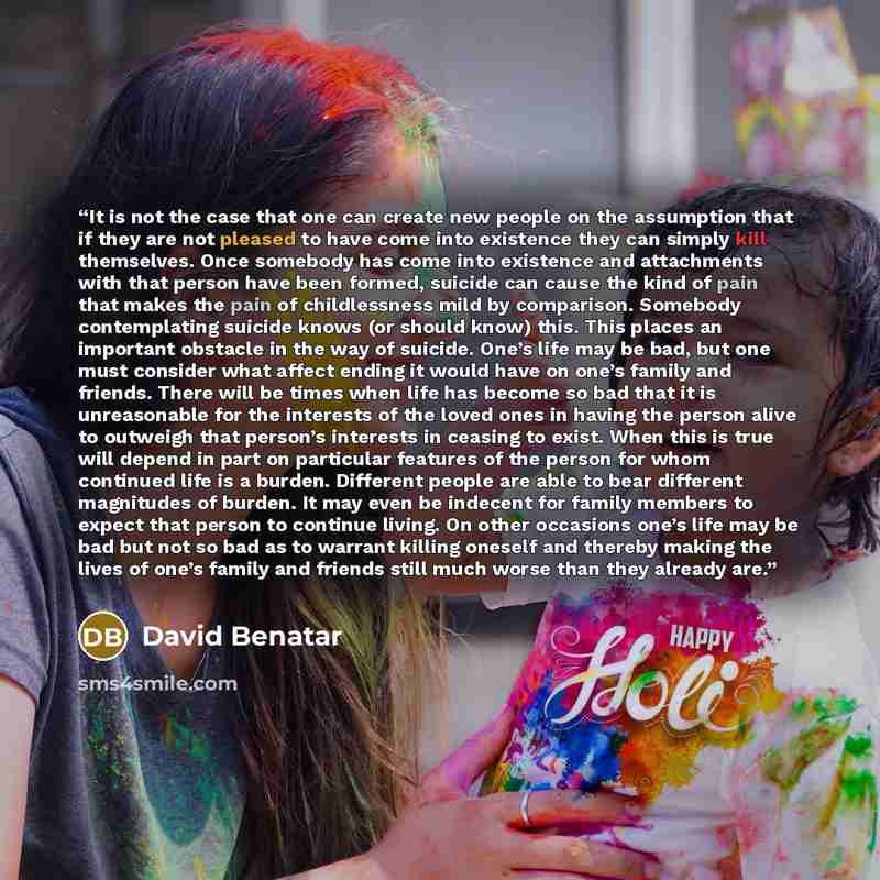 “It is not the case that one can create new people on the assumption that if they are not pleased to have come into existence they can simply kill themselves. Once somebody has come into existence and attachments with that person have been formed, suicide can cause the kind of pain that makes the…” quote by David Benatar
