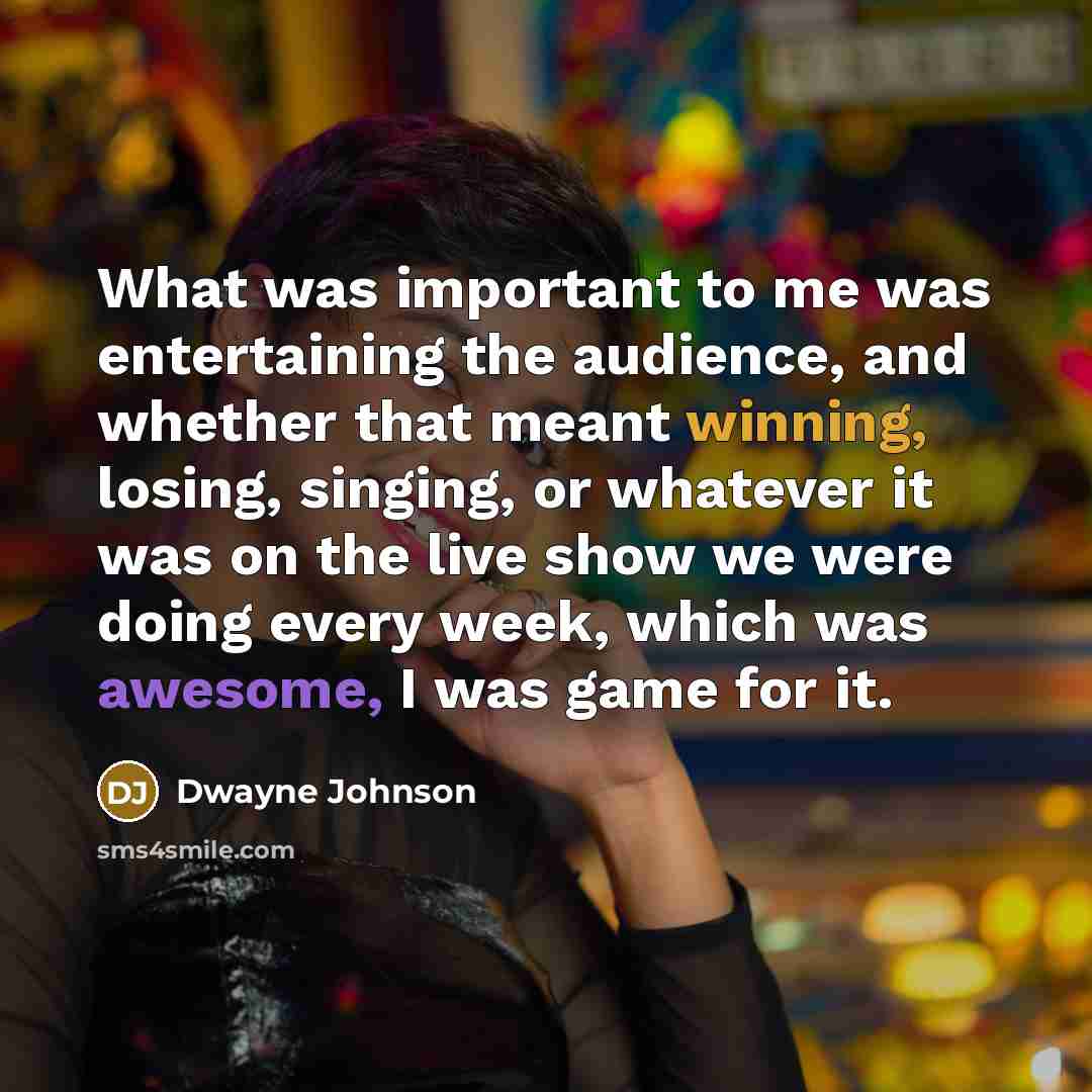 “What was important to me was entertaining the audience, and whether that meant winning, losing, singing, or whatever it was on the live show we were doing every week, which was awesome, I was game for it.” quote by Dwayne Johnson